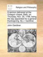 A sermon delivered at the Octagon chapel, Bath, on Thursday, Nov. 29, 1798, being the day appointed for a general thanksgiving. By J. Gardiner, ... 1348112107 Book Cover