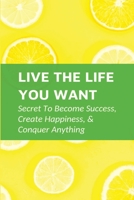 Live The Life You Want: Secret To Become Success, Create Happiness, & Conquer Anything: Steps To Conquering Anything You Set Your Mind To B098RYLJ1Y Book Cover