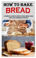 How to Bake Bread: A Complete Guide On How To Bake Bread Using Sweet And Wonderful Recipes B091W9WKGB Book Cover