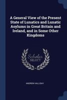 A General View of the Present State of Lunatics and Lunatic Asylums in Great Britain and Ireland, and in Some Other Kingdoms 1018010483 Book Cover