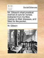 Mr. Gibson's short practical method of cure for horses. Extracted from his New treatise on their diseases, and fitted for the pocket. 1171440448 Book Cover