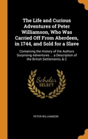 The Life and Curious Adventures of Peter Williamson, Who Was Carried Off From Aberdeen, in 1744, and Sold for a Slave: Containing the History of the Authors Surprising Adventures ... a Description of  0343656981 Book Cover