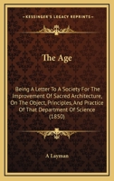 The Age: Being A Letter To A Society For The Improvement Of Sacred Architecture, On The Object, Principles, And Practice Of That Department Of Science 1104477270 Book Cover