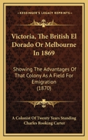 Victoria, The British El Dorado Or Melbourne In 1869: Showing The Advantages Of That Colony As A Field For Emigration 1165786753 Book Cover