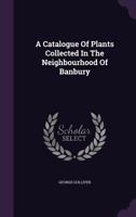 A Catalogue Of Plants Collected In The Neighbourhood Of Banbury... 1277577811 Book Cover