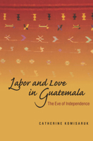 Labor and Love in Guatemala: The Eve of Independence 0804757046 Book Cover