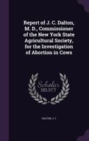 Report of J. C. Dalton, M. D., Commissioner of the New York State Agricultural Society, for the Investigation of Abortion in Cows 135546062X Book Cover