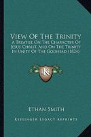 View Of The Trinity: A Treatise On The Character Of Jesus Christ, And On The Trinity In Unity Of The Godhead 1014589479 Book Cover