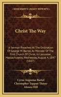 Christ The Way: A Sermon Preached At The Ordination Of George M. Bartol, As Minister Of The First Church Of Christ, In Lancaster, Massachusetts, Wednesday, August 4, 1847 1165367718 Book Cover