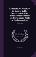 Letters to Dr. Priestley, in Answer to His Letters to the Jews, Part II. Occasioned by Mr. David Levi's Reply to the Former Part: Also Letters 1358715793 Book Cover