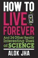 How to Live Forever: And 34 Other Really Interesting Uses of Science 1849164827 Book Cover