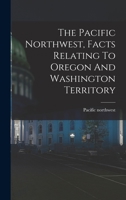 The Pacific Northwest, Facts Relating To Oregon And Washington Territory 1018651721 Book Cover