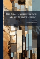 Die Braunkohle in Des Mark Brandenburg: Ihre Verbreitung Und Lagerung Dargestellt Nach Den Aufschlussen in Den Braunkohlengruben... 127368074X Book Cover