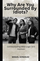 WHY ARE YOU SURROUNDED BY IDIOTS?: COMMUNICATING WHEN LOGIC ISN'T COMMON B0FK5CCZVN Book Cover