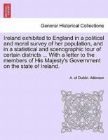 Ireland exhibited to England in a political and moral survey of her population, and in a statistical and scenographic tour of certain districts ... ... Majesty's Government on the state of Ireland. 1241692637 Book Cover