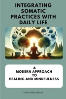 Integrating Somatic Practices with Daily Life: A Modern Approach to Healing and Mindfulness, Harmonizing Body and Mind with Practical Strategies for E 1923238167 Book Cover