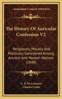 The History Of Auricular Confession V2: Religiously, Morally And Politically Considered Among Ancient And Modern Nations 0548608571 Book Cover