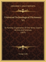 Universal Technological Dictionary V1: Or Familiar Explanation Of The Terms Used In All Arts And Sciences 1104518619 Book Cover