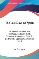 The Last Days Of Spain, Or, An Historical Sketch Of The Measures Taken By The Continental Powers In Order To Destroy The Spanish Constitution. By An Eye-witness 1120895553 Book Cover
