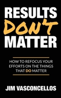 Results Don't Matter: How to Refocus Your Efforts on the Things that Do Matter 0982348991 Book Cover