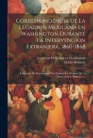 Correspondencia De La Legacion Mexicana En Washington Durante La Intervencion Extranjera. 1860-1868: Coleccion De Documentos Para Formar La Historia De La Intervencion, Volume 5... 1022614126 Book Cover