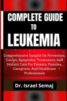 COMPLETE GUIDE TO LEUKEMIA: Comprehensive Insights On Prevention, Causes, Symptoms, Treatments, And Holistic Care For Patients, Families, Caregivers, And Healthcare Professionals B0DY88XG2K Book Cover
