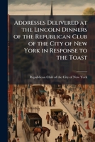 Addresses delivered at the Lincoln dinners of the Republican Club of the City of New York in response to the toast: Abraham Lincoln, 1887-1909 Volume c.1 1172236860 Book Cover