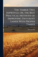 The Timber-Tree Improved: Or, the Best Practical Methods of Improving Different Lands with Proper Timber: And Those Fruit-Trees Whose Woods Make the Most Profitable Returns to Their Owners ... 1245145665 Book Cover