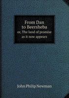 "From Dan to Beersheba"; or, The Land of promise as it now appears: including a description of the boundaries, topography, agriculture, antiquities, ... inhabitants of that wonderful land ... 1143554892 Book Cover