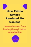HOW TATTOO ALMOST RENDERED ME USELESS: Lessons learned from healing through tattoo complication B0CH2FK9C2 Book Cover