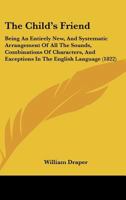 The Child's Friend: Being An Entirely New, And Systematic Arrangement Of All The Sounds, Combinations Of Characters, And Exceptions In The English Language 1377401588 Book Cover