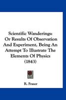 Scientific Wanderings: Or Results Of Observation And Experiment, Being An Attempt To Illustrate The Elements Of Physics 1167010663 Book Cover
