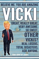 Believe Me. You Are Amazing Vicki Great, Really Great. Very Awesome. So Sweet. Other Vickis? Real Losers. Total Disasters. Ask Anyone. Funny Trump Gift Journal: Custom Personalized Vicki Name Gift Tru 1676342788 Book Cover