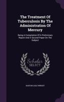The Treatment Of Tuberculosis By The Administration Of Mercury: Being A Compilation Of A Preliminary Report And A Second Paper On The Subject 1276797109 Book Cover