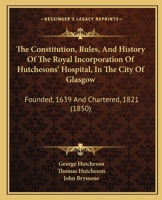 The Constitution, Rules, and History of the Royal Incorporation of Hutchesons' Hospital, in the City of Glasgow: Founded, 1639 and Chartered, 1821 (18 1437288359 Book Cover