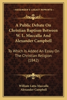 A Public Debate On Christian Baptism Between W. L. Maccalla And Alexander Campbell: To Which Is Added An Essay On The Christian Religion 1165276585 Book Cover