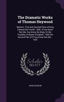 The Dramatic Works of Thomas Heywood: Memoir. First and Second Parts of King Edward the Fourth. 1600. If You Know Not Me, You Know No Body, or the Tro 1021225606 Book Cover