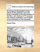 An inaugural dissertation on the effects of the passions upon the body; submitted to the examination of the Rev. John Ewing, S.T.P. provost, the ... trustees of the University of Pennsylvania 117142986X Book Cover