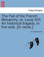 The Fall of the French Monarchy; or, Louis XVI. An Historical Tragedy. In Five Acts. By John Bartholomew, Esq 1170007074 Book Cover