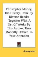 Christopher Morley; His History Done by Divers Hands, Together With a List of Works by This Author, Thus Modestly Offered to Your Attention 0548470537 Book Cover