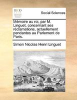 Ma(c)Moire Au Roi Par M. Linguet, Concernant Ses Ra(c)Clamations Actuellement Pendantes: Au Parlement de Paris 1170878164 Book Cover