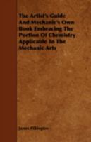 The Artist's Guide and Mechanic's Own Book Embracing the Portion of Chemistry Applicable to the Mechanic Arts 1443755346 Book Cover