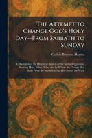 The Attempt to Change God's Holy Day--From Sabbath to Sunday: A Discussion of the Historical Aspects of the Sabbath Question, Showing How, When, Why, ... From the Seventh to the First Day of the Week 1025290798 Book Cover