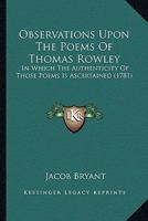 Observations Upon the Poems of Thomas Rowley: In Which the Authenticity of Those Poems Is Ascertained 0548832277 Book Cover