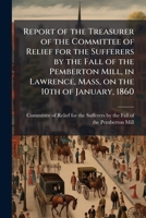 Report of the Treasurer of the Committee of Relief for the Sufferers by the Fall of the Pemberton Mill, in Lawrence, Mass, on the 10th of January, 1860 1175341592 Book Cover