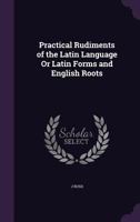 Practical Rudiments of the Latin Language Or Latin Forms and English Roots 1357979894 Book Cover