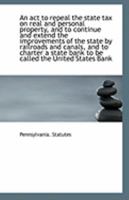 An ACT to Repeal the State Tax on Real and Personal Property, and to Continue and Extend the Improvements of the State by Railroads and Canals, and to Charter a State Bank to Be Called the United Stat 1113252480 Book Cover