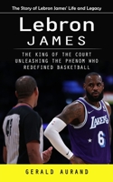 Lebron James: The Story of Lebron James' Life and Legacy (The King of the Court Unleashing the Phenom Who Redefined Basketball) 1775288447 Book Cover