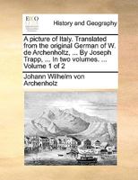 A picture of Italy. Translated from the original German of W. de Archenholtz, ... By Joseph Trapp, ... In two volumes. ... Volume 1 of 2 1140850628 Book Cover