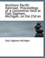 Northern Pacific Railroad. Proceedings of a convention held at East Saginaw, Michigan, on the 23d an 1113847786 Book Cover